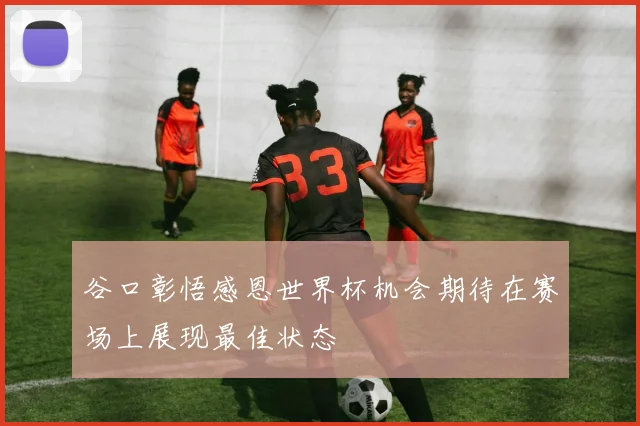 谷口彰悟感恩世界杯机会期待在赛场上展现最佳状态