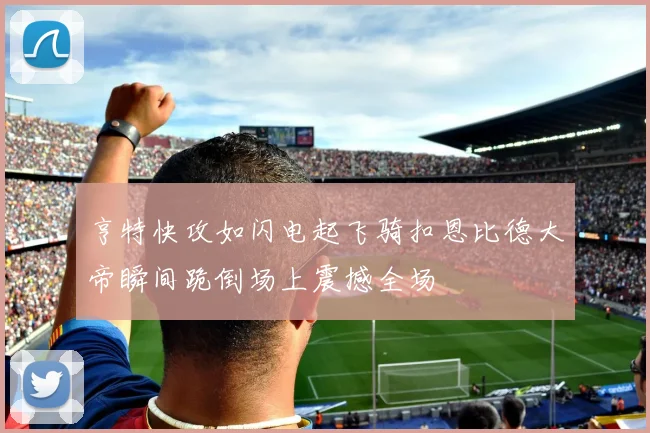 亨特快攻如闪电起飞骑扣恩比德大帝瞬间跪倒场上震撼全场
