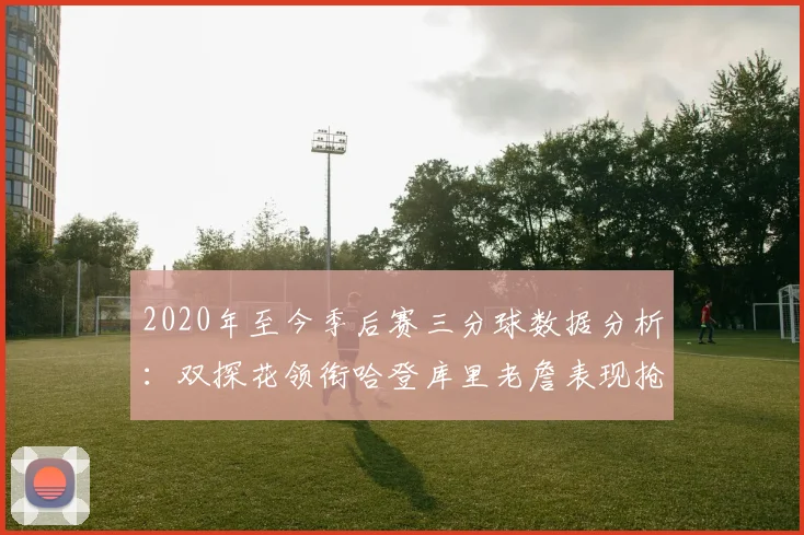 2020年至今季后赛三分球数据分析：双探花领衔哈登库里老詹表现抢眼