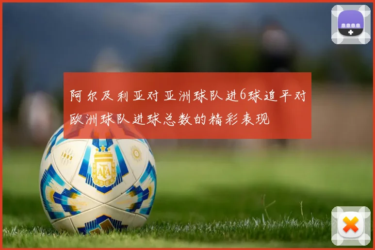 阿尔及利亚对亚洲球队进6球追平对欧洲球队进球总数的精彩表现