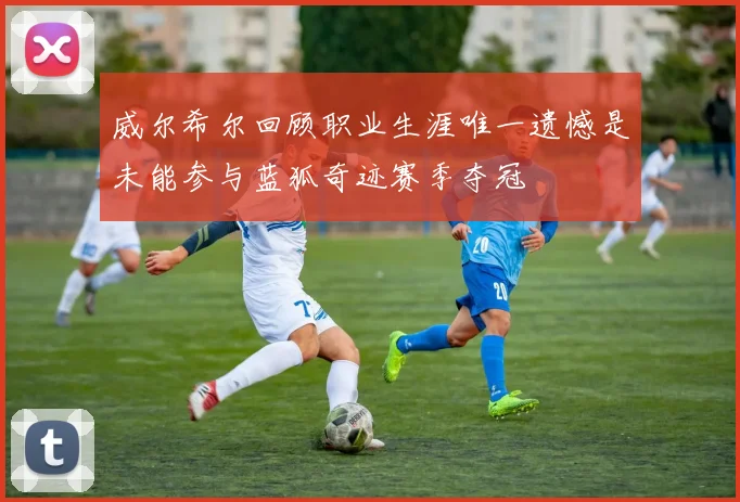 威尔希尔回顾职业生涯唯一遗憾是未能参与蓝狐奇迹赛季夺冠