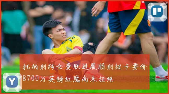 托纳利转会曼联进展顺利纽卡要价8700万英镑红魔尚未拒绝