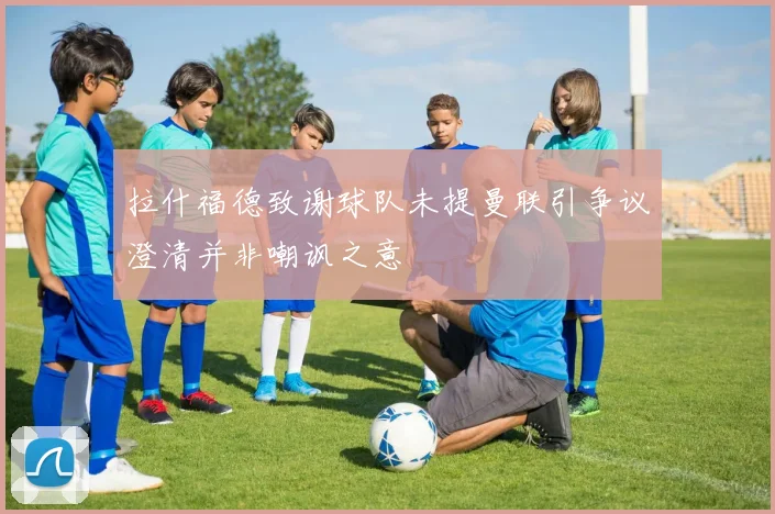 拉什福德致谢球队未提曼联引争议澄清并非嘲讽之意