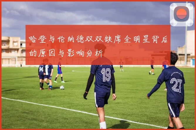 哈登与伦纳德双双缺席全明星背后的原因与影响分析