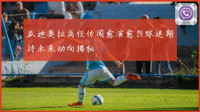 瓜迪奥拉离任传闻愈演愈烈球迷期待未来动向揭秘