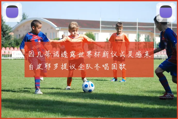 因凡蒂诺透露世界杯新仪式灵感来自皮耶罗提议全队齐唱国歌