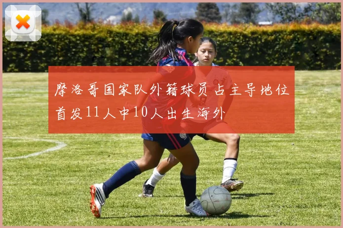 摩洛哥国家队外籍球员占主导地位首发11人中10人出生海外