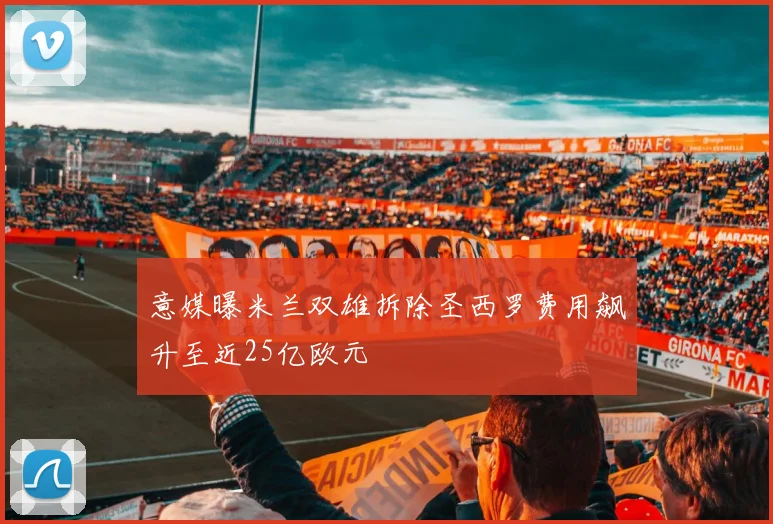 意媒曝米兰双雄拆除圣西罗费用飙升至近25亿欧元