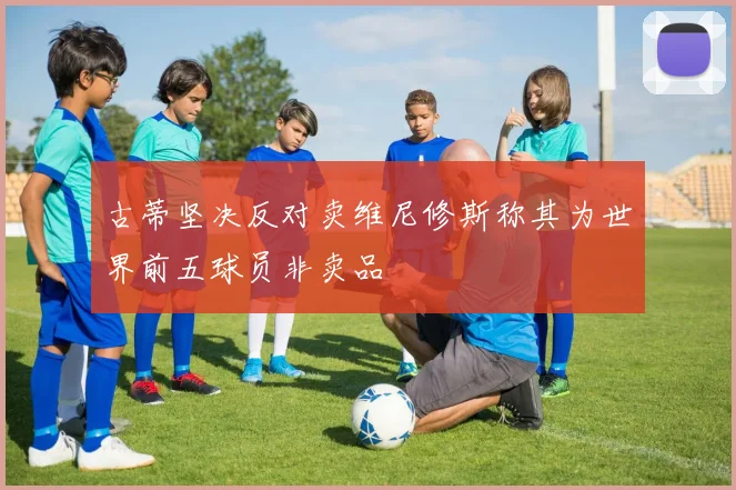 古蒂坚决反对卖维尼修斯称其为世界前五球员非卖品