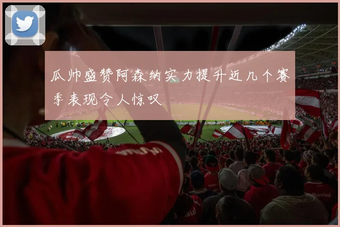瓜帅盛赞阿森纳实力提升近几个赛季表现令人惊叹