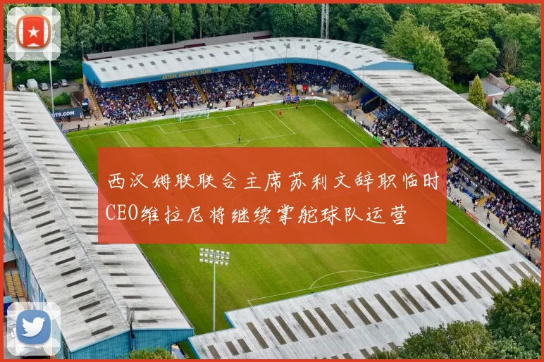 西汉姆联联合主席苏利文辞职临时CEO维拉尼将继续掌舵球队运营