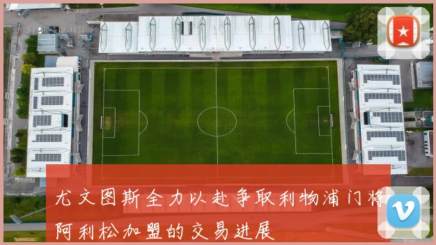 尤文图斯全力以赴争取利物浦门将阿利松加盟的交易进展