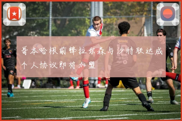 哥本哈根前锋拉尔森与沙特联达成个人协议即将加盟
