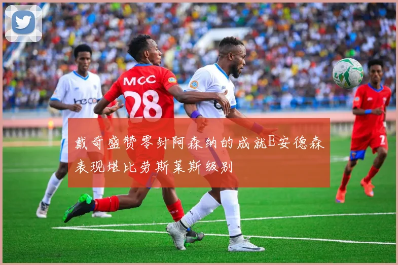 戴奇盛赞零封阿森纳的成就E安德森表现堪比劳斯莱斯级别
