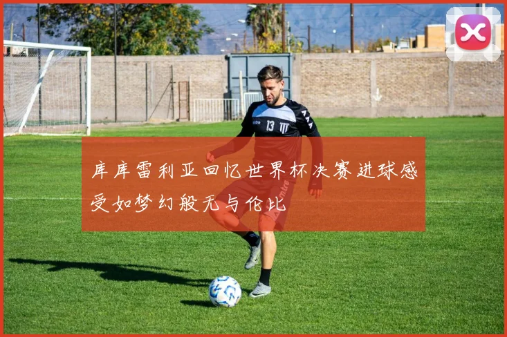 库库雷利亚回忆世界杯决赛进球感受如梦幻般无与伦比