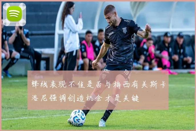 锋线表现不佳是否与梅西有关斯卡洛尼强调创造机会才是关键