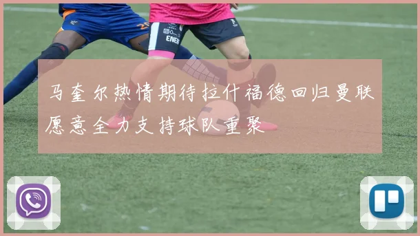马奎尔热情期待拉什福德回归曼联愿意全力支持球队重聚