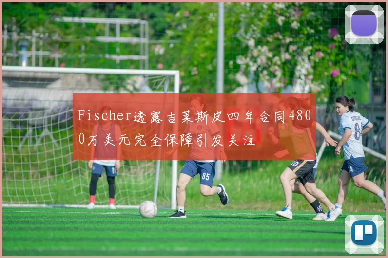 Fischer透露吉莱斯皮四年合同4800万美元完全保障引发关注