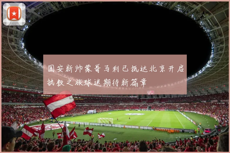 国安新帅蒙哥马利已抵达北京开启执教之旅球迷期待新篇章