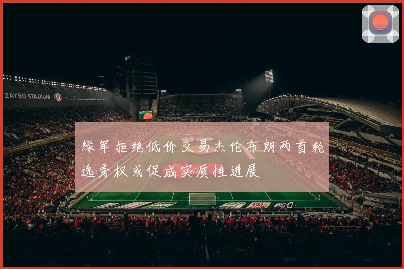 绿军拒绝低价交易杰伦布朗两首轮选秀权或促成实质性进展