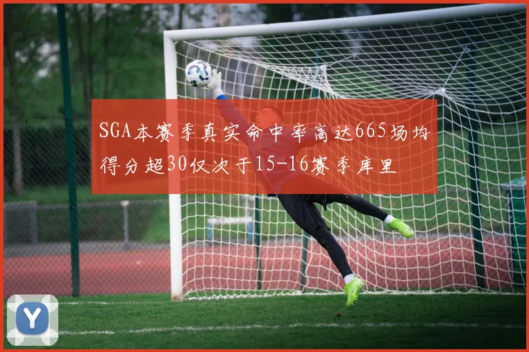 SGA本赛季真实命中率高达665场均得分超30仅次于15-16赛季库里