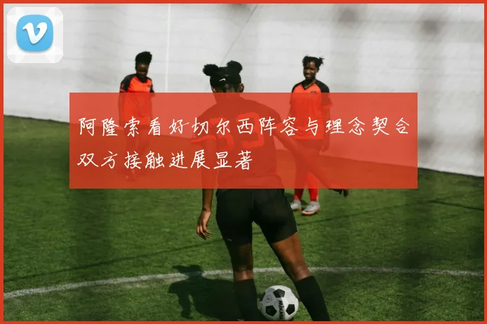 阿隆索看好切尔西阵容与理念契合双方接触进展显著
