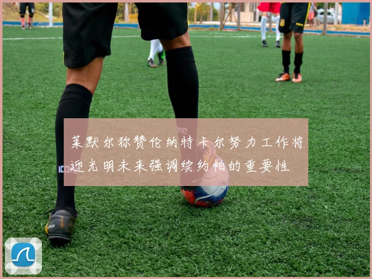 莱默尔称赞伦纳特卡尔努力工作将迎光明未来强调续约帕的重要性